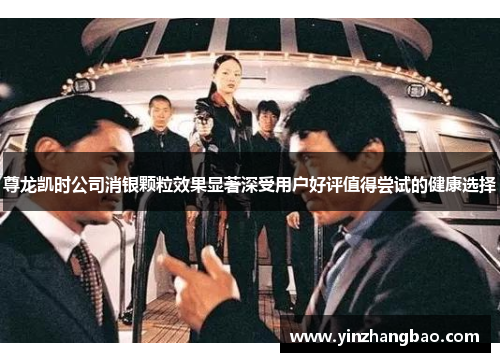 尊龙凯时公司消银颗粒效果显著深受用户好评值得尝试的健康选择