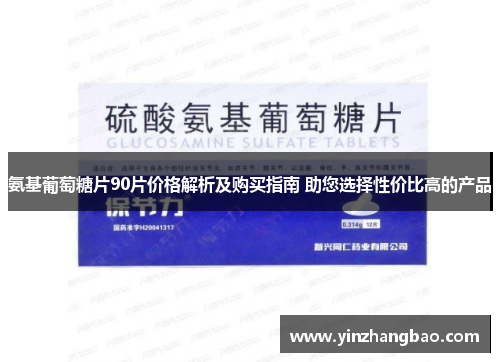 氨基葡萄糖片90片价格解析及购买指南 助您选择性价比高的产品